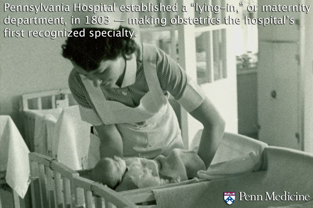 Pennsylvania Hospital (the nation’s first hospital, founded in 1751) established a “lying-in,” or maternity department, in 1803 — making obstetrics its first recognized specialty.Now, 211 years later, Pennsylvania Hospital is the birthplace of more babies in the City of Philadelphia than any other hospital. Combined with the Hospital of the University of Pennsylvania, nearly a third of the 23,000 or so babies born each year in Philly come into the world at Penn Medicine!